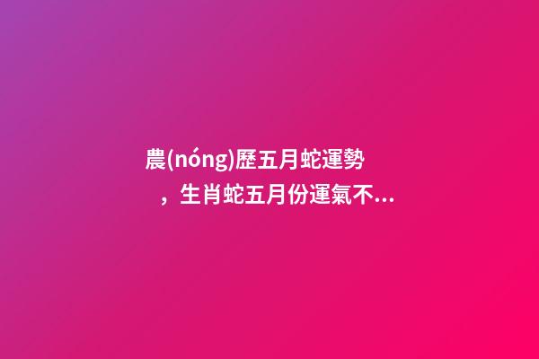 農(nóng)歷五月蛇運勢，生肖蛇五月份運氣不好 五月屬蛇的命運怎么樣，農(nóng)歷5月26日生人屬蛇命運怎樣
